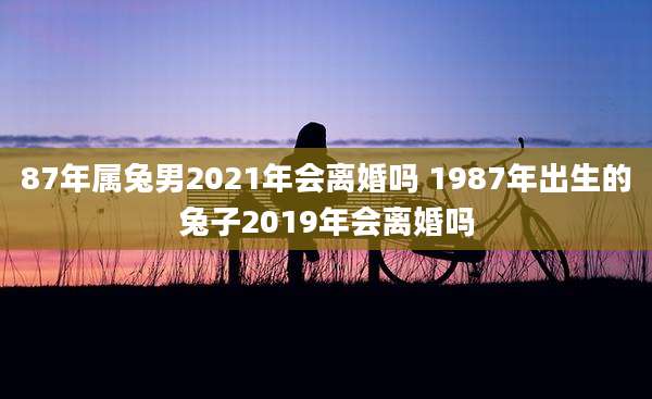 87年属兔男2021年会离婚吗 1987年出生的兔子2019年会离婚吗