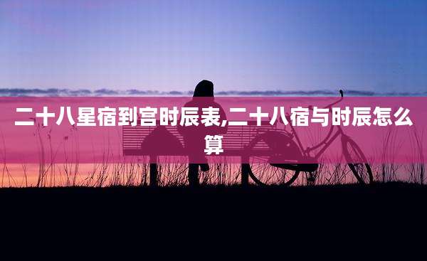 二十八星宿到宫时辰表,二十八宿与时辰怎么算