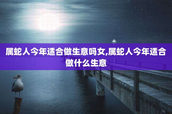属蛇人今年适合做生意吗女,属蛇人今年适合做什么生意