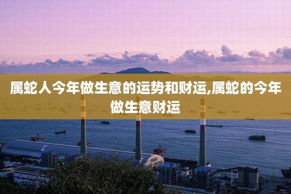 属蛇人今年做生意的运势和财运,属蛇的今年做生意财运