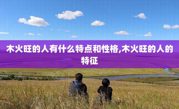 木火旺的人有什么特点和性格,木火旺的人的特征