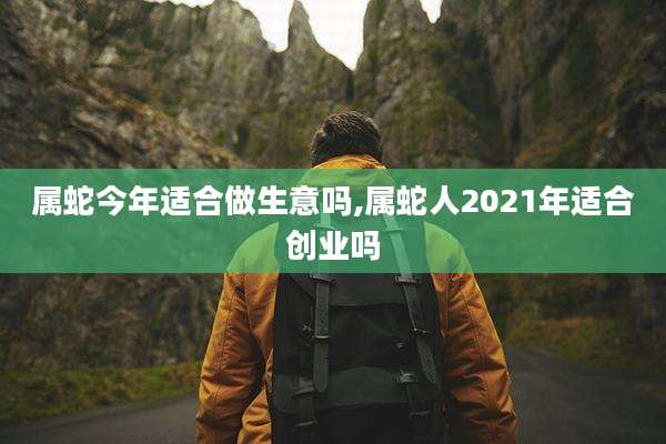 属蛇今年适合做生意吗,属蛇人2021年适合创业吗