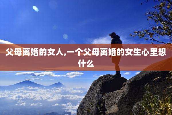 父母离婚的女人,一个父母离婚的女生心里想什么