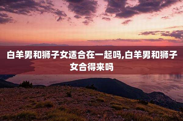 白羊男和狮子女适合在一起吗,白羊男和狮子女合得来吗