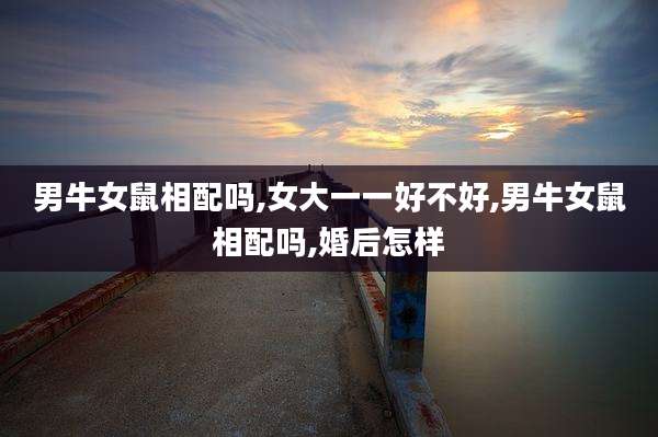 男牛女鼠相配吗,女大一一好不好,男牛女鼠相配吗,婚后怎样