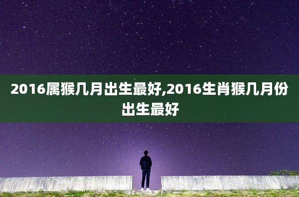 2016属猴几月出生最好,2016生肖猴几月份出生最好