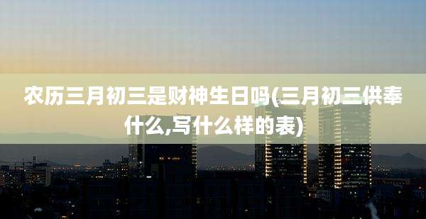 农历三月初三是财神生日吗(三月初三供奉什么,写什么样的表)