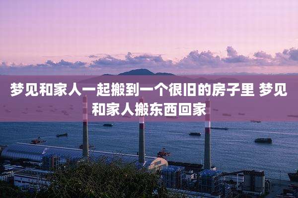 梦见和家人一起搬到一个很旧的房子里 梦见和家人搬东西回家
