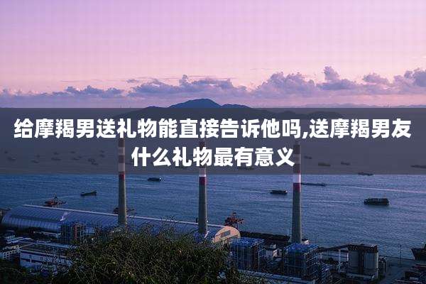 给摩羯男送礼物能直接告诉他吗,送摩羯男友什么礼物最有意义