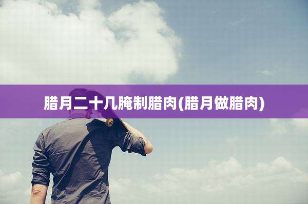 腊月二十几腌制腊肉(腊月做腊肉)