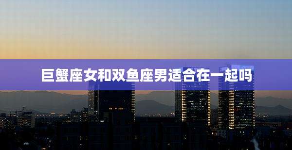 巨蟹座女和双鱼座男适合在一起吗