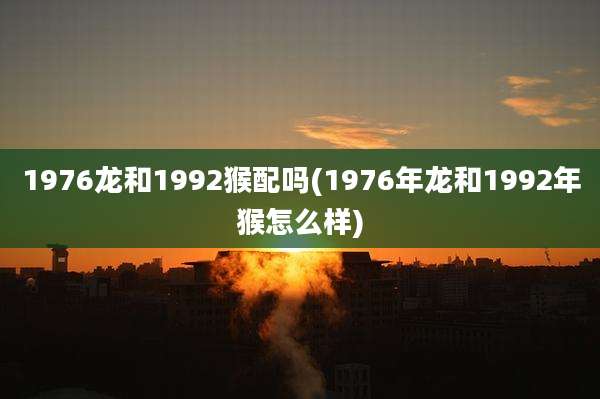1976龙和1992猴配吗(1976年龙和1992年猴怎么样)