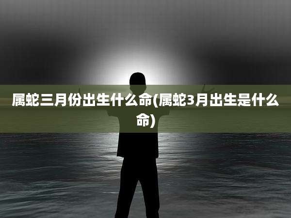 属蛇三月份出生什么命(属蛇3月出生是什么命)