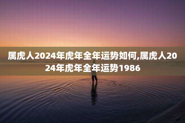 属虎人2024年虎年全年运势如何,属虎人2024年虎年全年运势1986