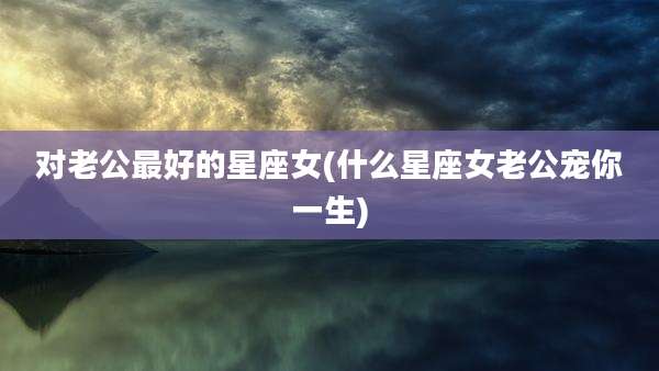 对老公最好的星座女(什么星座女老公宠你一生)