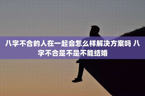 八字不合的人在一起会怎么样解决方案吗 八字不合是不是不能结婚