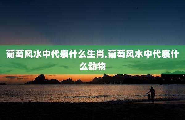 葡萄风水中代表什么生肖,葡萄风水中代表什么动物