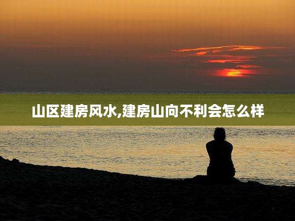 山区建房风水,建房山向不利会怎么样