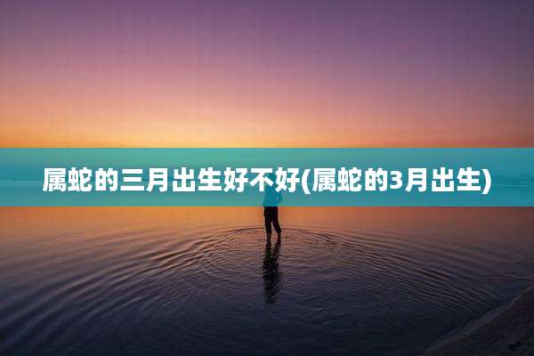 属蛇的三月出生好不好(属蛇的3月出生)