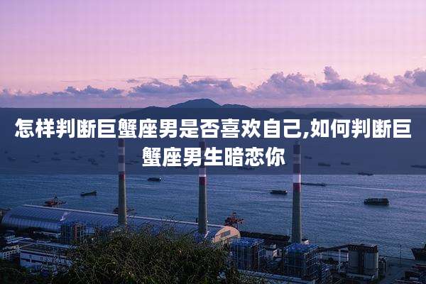 怎样判断巨蟹座男是否喜欢自己,如何判断巨蟹座男生暗恋你