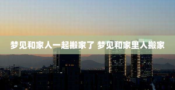 梦见和家人一起搬家了 梦见和家里人搬家