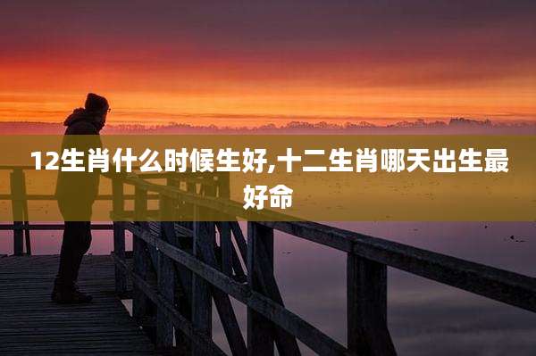 12生肖什么时候生好,十二生肖哪天出生最好命