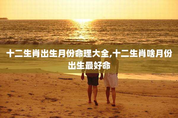 十二生肖出生月份命理大全,十二生肖啥月份出生最好命