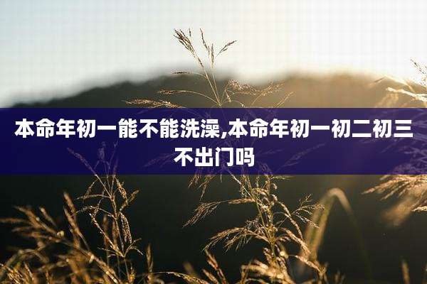 本命年初一能不能洗澡,本命年初一初二初三不出门吗
