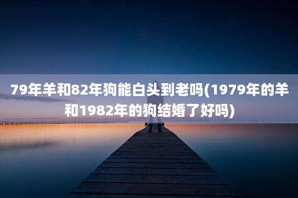 79年羊和82年狗能白头到老吗(1979年的羊和1982年的狗结婚了好吗)
