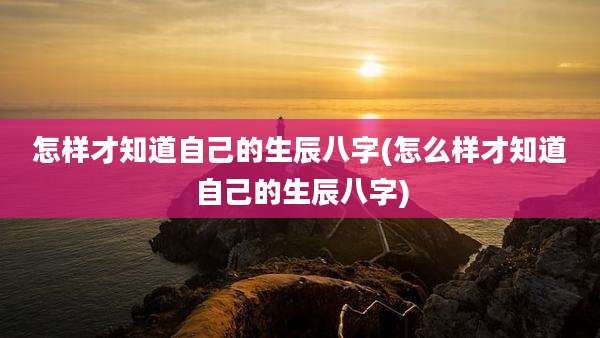 怎样才知道自己的生辰八字(怎么样才知道自己的生辰八字)