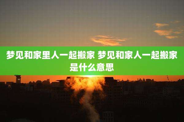 梦见和家里人一起搬家 梦见和家人一起搬家是什么意思