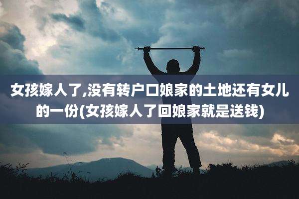 女孩嫁人了,没有转户口娘家的土地还有女儿的一份(女孩嫁人了回娘家就是送钱)