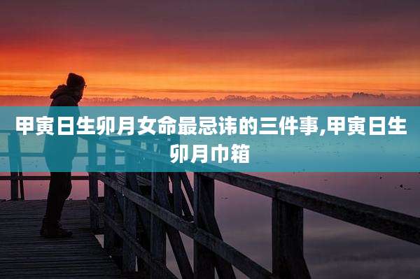 甲寅日生卯月女命最忌讳的三件事,甲寅日生卯月巾箱