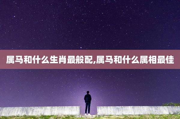 属马和什么生肖最般配,属马和什么属相最佳