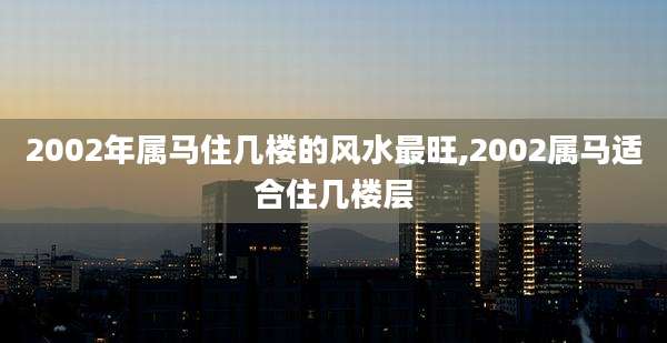2002年属马住几楼的风水最旺,2002属马适合住几楼层