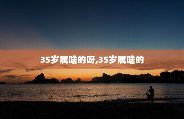 35岁属啥的呀,35岁属啥的