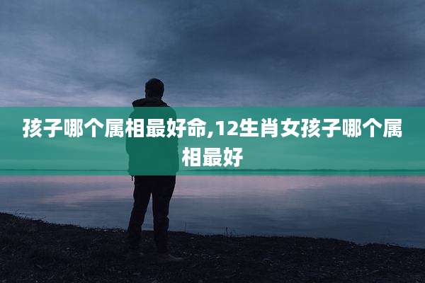 孩子哪个属相最好命,12生肖女孩子哪个属相最好