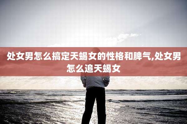 处女男怎么搞定天蝎女的性格和脾气,处女男怎么追天蝎女