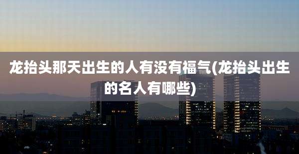 龙抬头那天出生的人有没有福气(龙抬头出生的名人有哪些)