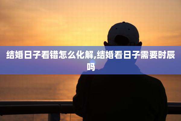 结婚日子看错怎么化解,结婚看日子需要时辰吗