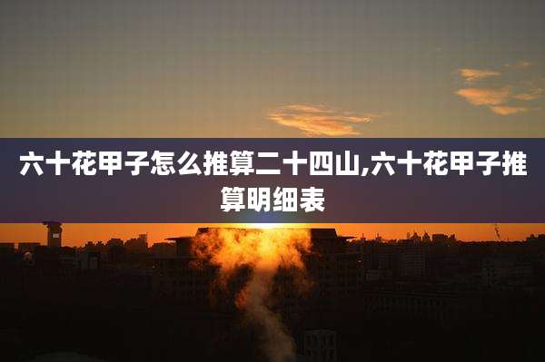 六十花甲子怎么推算二十四山,六十花甲子推算明细表