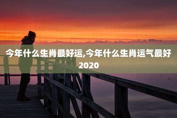 今年什么生肖最好运,今年什么生肖运气最好2020