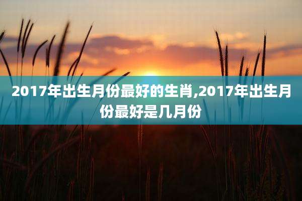 2017年出生月份最好的生肖,2017年出生月份最好是几月份