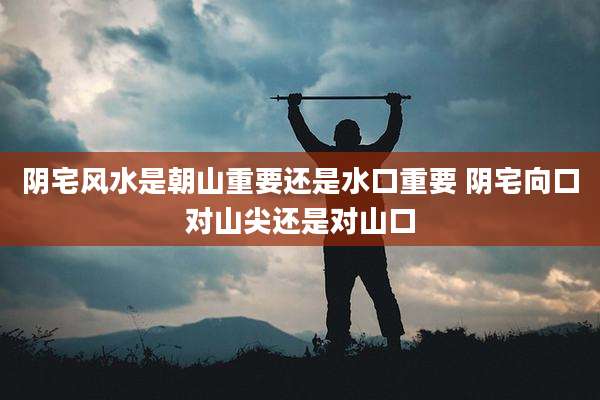 阴宅风水是朝山重要还是水口重要 阴宅向口对山尖还是对山口