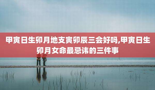 甲寅日生卯月地支寅卯辰三会好吗,甲寅日生卯月女命最忌讳的三件事