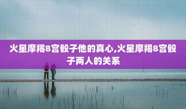 火星摩羯8宫骰子他的真心,火星摩羯8宫骰子两人的关系