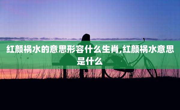 红颜祸水的意思形容什么生肖,红颜祸水意思是什么