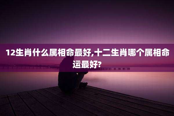 12生肖什么属相命最好,十二生肖哪个属相命运最好?