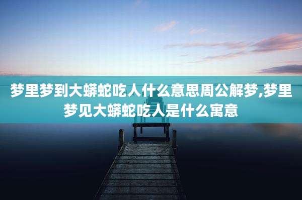 梦里梦到大蟒蛇吃人什么意思周公解梦,梦里梦见大蟒蛇吃人是什么寓意