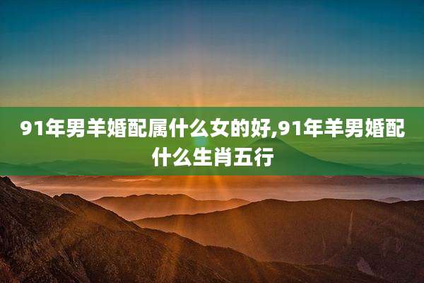91年男羊婚配属什么女的好,91年羊男婚配什么生肖五行